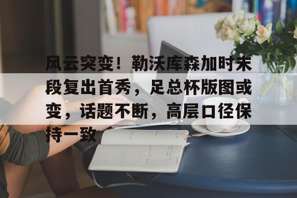 贝博网址 -风云突变！勒沃库森加时末段复出首秀，足总杯版图或变，话题不断，高层口径保持一致的简单介绍